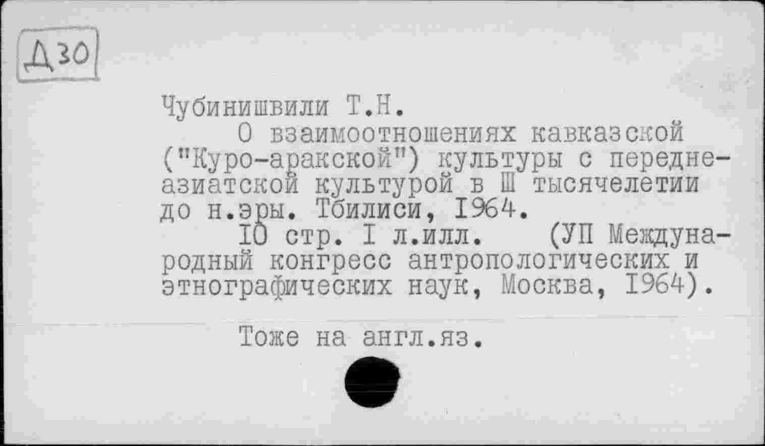 ﻿Дго
1MI и ' *‘ ' '
Чубинишвили Т.Н.
О взаимоотношениях кавказской ("Куро-аракской”) культуры с передне азиатском культурой в Ш тысячелетии до н.эры. Тбилиси, 1964.
10 стр. I л.илл. (УП Междуна родный конгресс антропологических и этнографических наук, Москва, 1964).
Тоже на англ.яз.